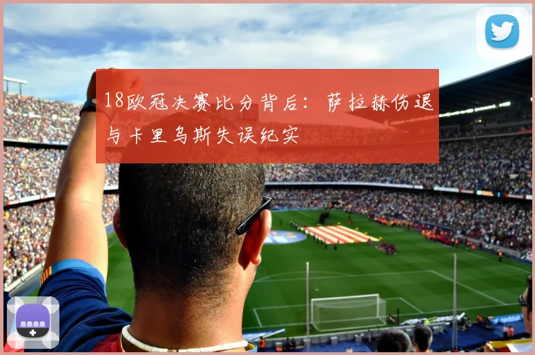 18欧冠决赛比分背后：萨拉赫伤退与卡里乌斯失误纪实