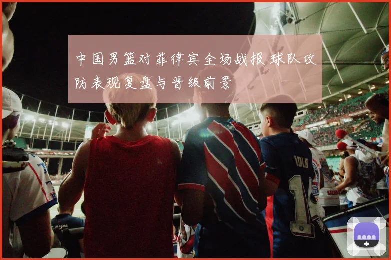 中国男篮对菲律宾全场战报 球队攻防表现复盘与晋级前景