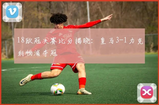 18欧冠决赛比分揭晓：皇马3-1力克利物浦夺冠