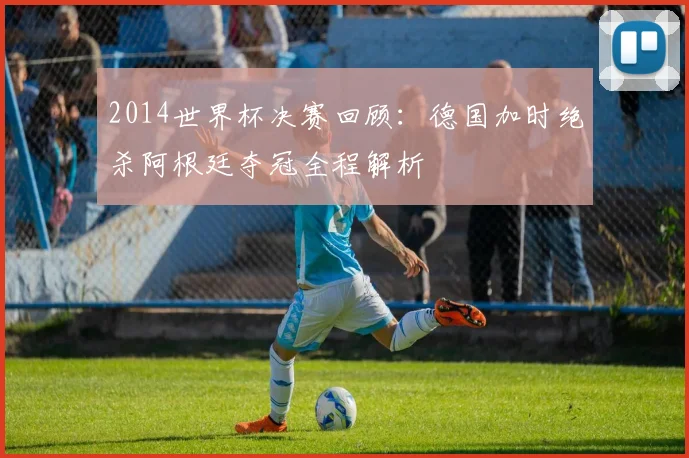 2014世界杯决赛回顾：德国加时绝杀阿根廷夺冠全程解析