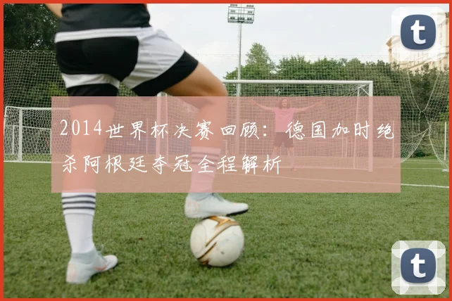 2014世界杯决赛回顾：德国加时绝杀阿根廷夺冠全程解析