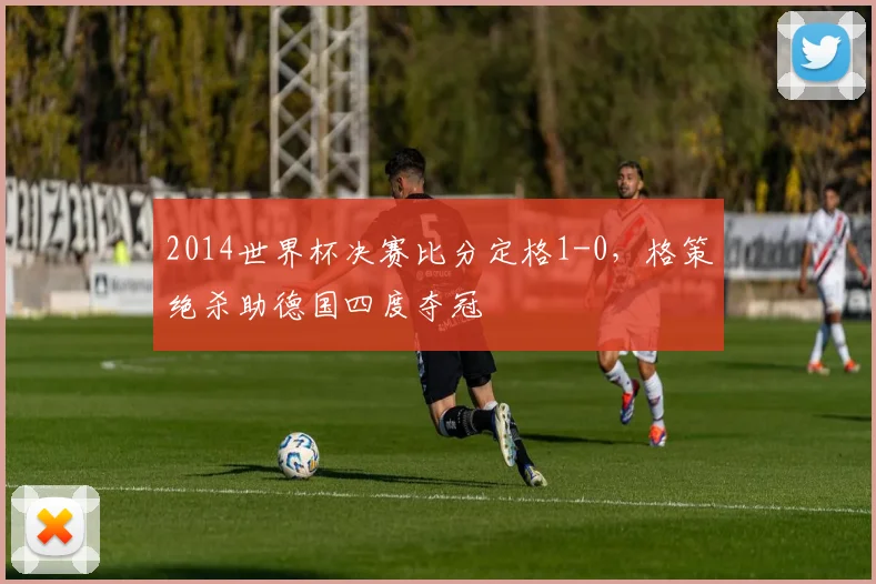 2014世界杯决赛比分定格1-0，格策绝杀助德国四度夺冠
