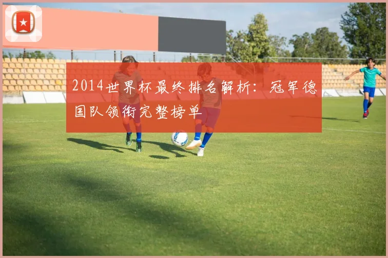 2014世界杯最终排名解析:冠军德国队领衔完整榜单