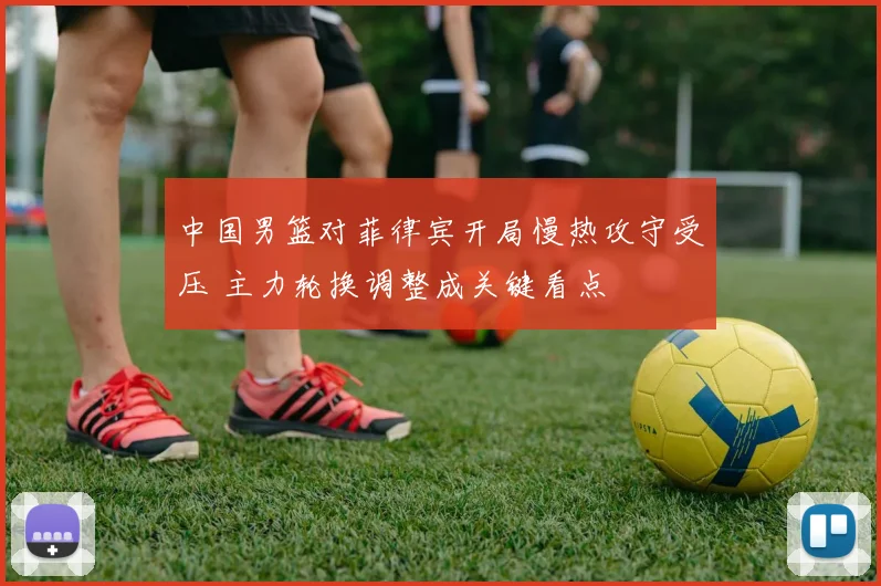 中国男篮对菲律宾开局慢热攻守受压 主力轮换调整成关键看点