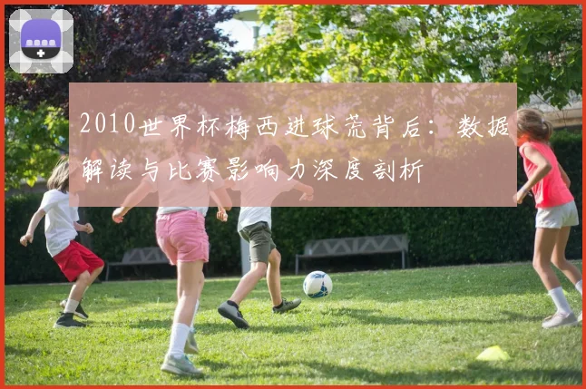 2010世界杯梅西进球荒背后：数据解读与比赛影响力深度剖析