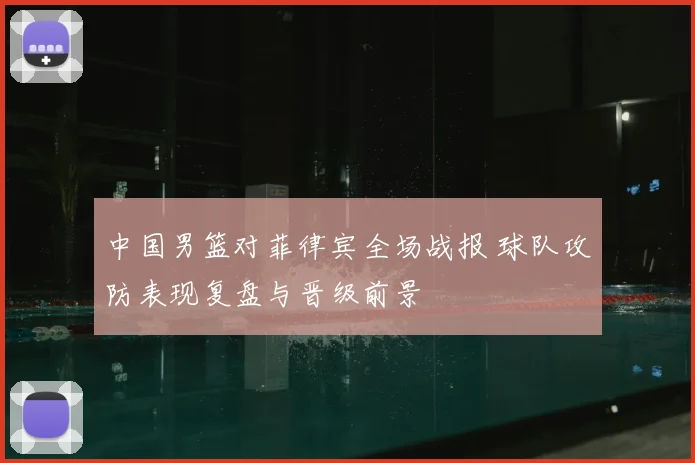 中国男篮对菲律宾全场战报 球队攻防表现复盘与晋级前景