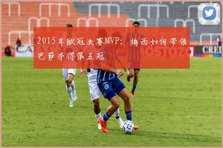 2015年欧冠决赛MVP：梅西如何带领巴萨夺得第五冠